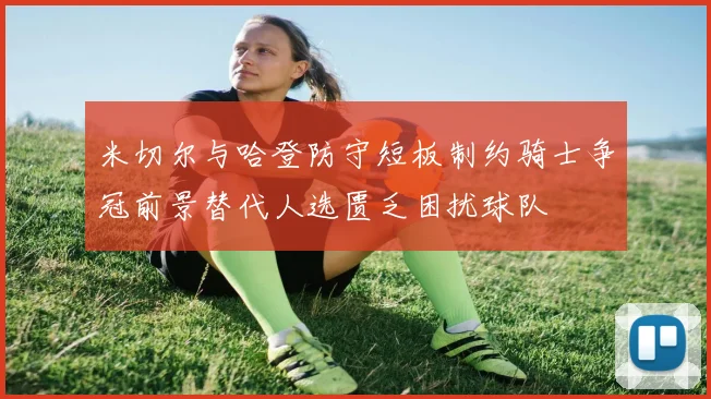 米切尔与哈登防守短板制约骑士争冠前景替代人选匮乏困扰球队