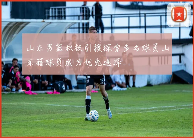 山东男篮积极引援探索多名球员山东籍球员成为优先选择