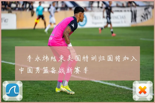 偰李永炜结束美国特训归国将加入中国男篮备战新赛季