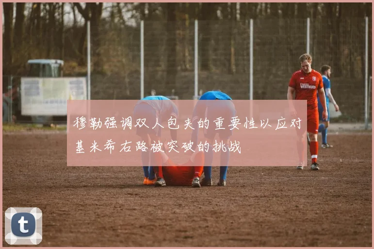 穆勒强调双人包夹的重要性以应对基米希右路被突破的挑战