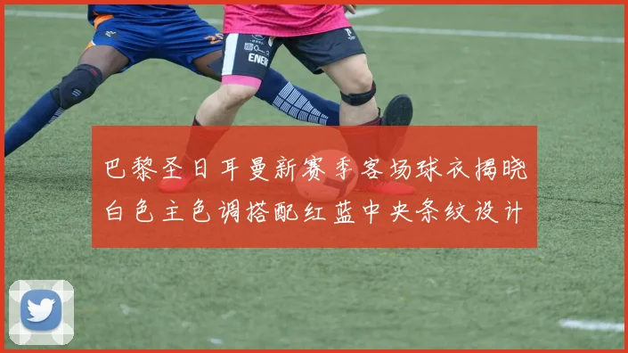 巴黎圣日耳曼新赛季客场球衣揭晓白色主色调搭配红蓝中央条纹设计