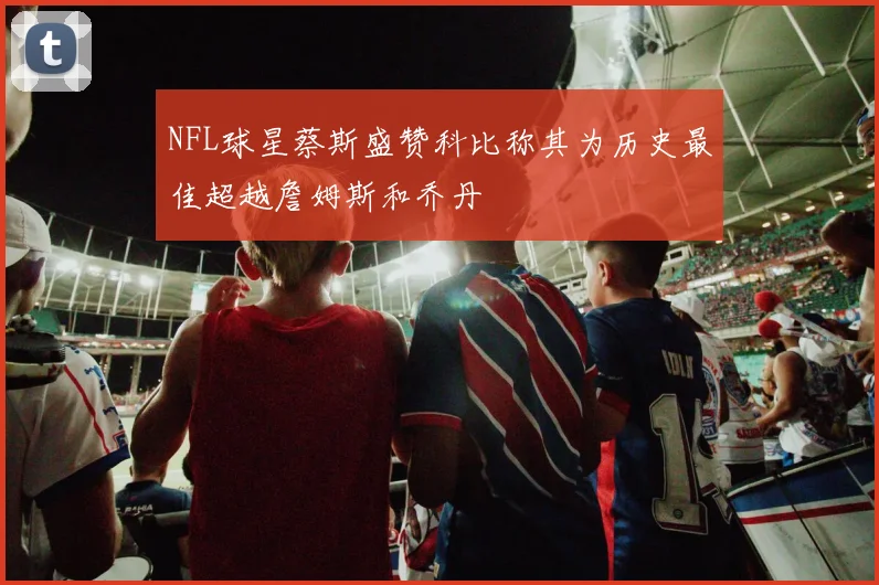 NFL球星蔡斯盛赞科比称其为历史最佳超越詹姆斯和乔丹