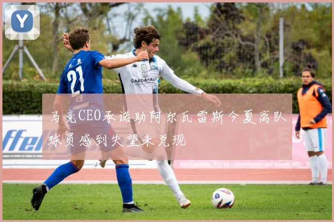 马竞CEO承诺助阿尔瓦雷斯今夏离队球员感到失望未兑现