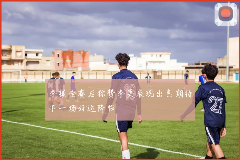 李镇全赛后称赞李昊表现出色期待下一场好运降临