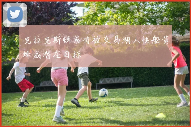 克拉克斯顿或将被交易湖人快船黄蜂成潜在目标