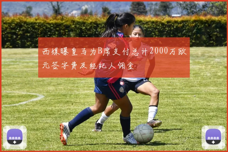 西媒曝皇马为B席支付总计2000万欧元签字费及经纪人佣金