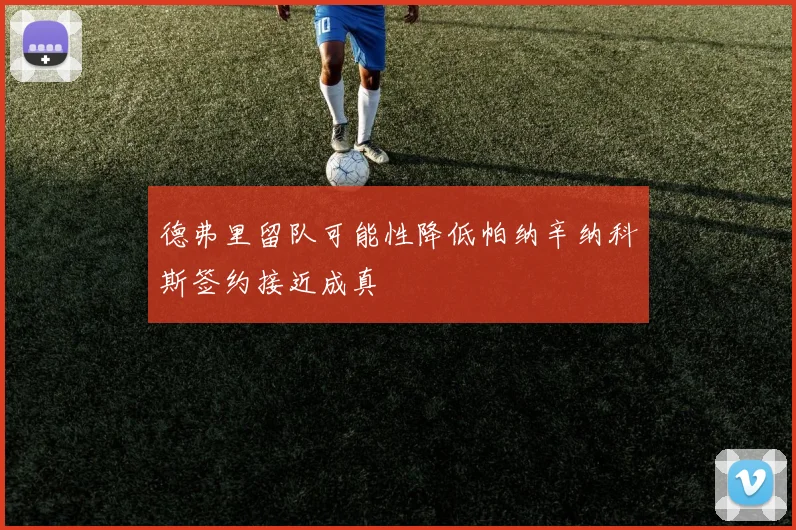 德弗里留队可能性降低帕纳辛纳科斯签约接近成真