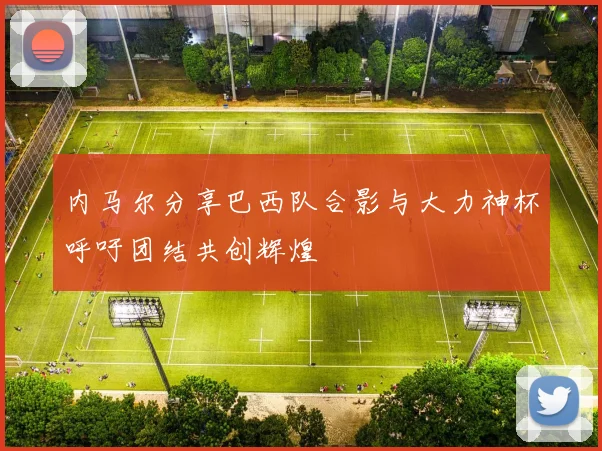 内马尔分享巴西队合影与大力神杯呼吁团结共创辉煌
