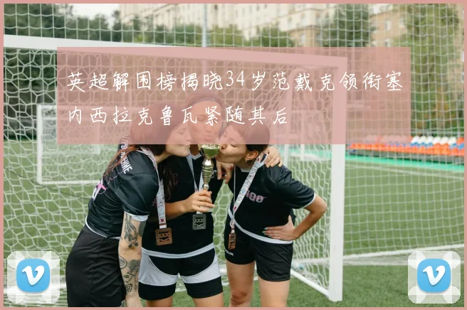 英超解围榜揭晓34岁范戴克领衔塞内西拉克鲁瓦紧随其后