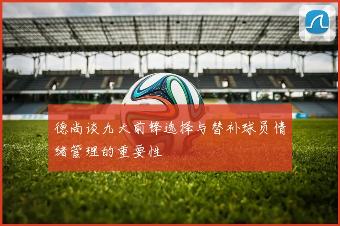 德尚谈九大前锋选择与替补球员情绪管理的重要性