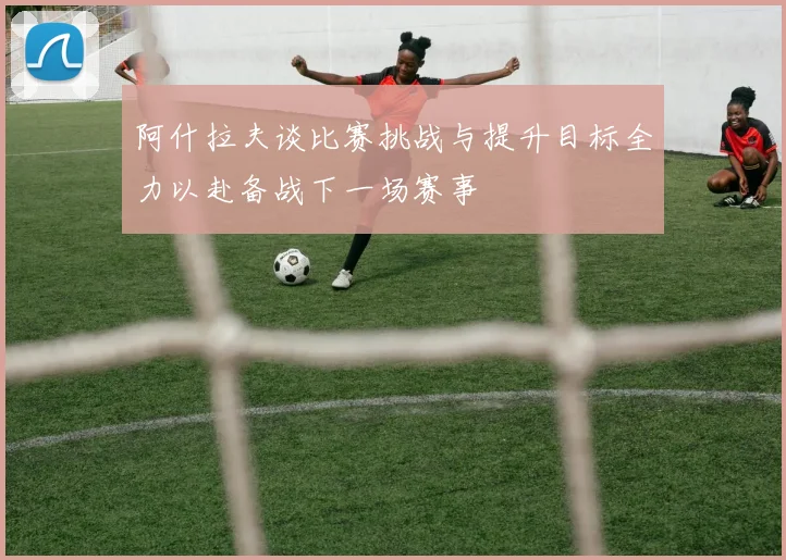 阿什拉夫谈比赛挑战与提升目标全力以赴备战下一场赛事