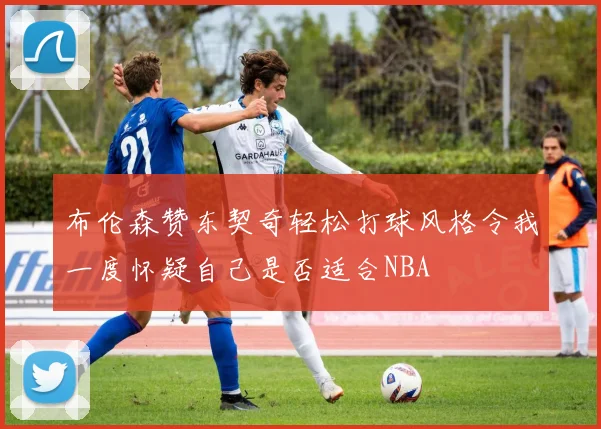 布伦森赞东契奇轻松打球风格令我一度怀疑自己是否适合NBA
